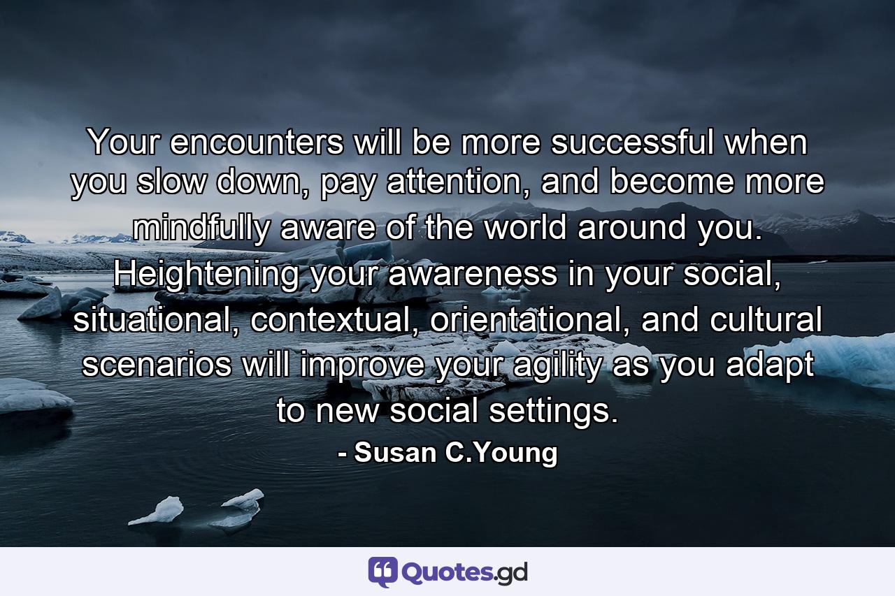 Your encounters will be more successful when you slow down, pay attention, and become more mindfully aware of the world around you. Heightening your awareness in your social, situational, contextual, orientational, and cultural scenarios will improve your agility as you adapt to new social settings. - Quote by Susan C.Young