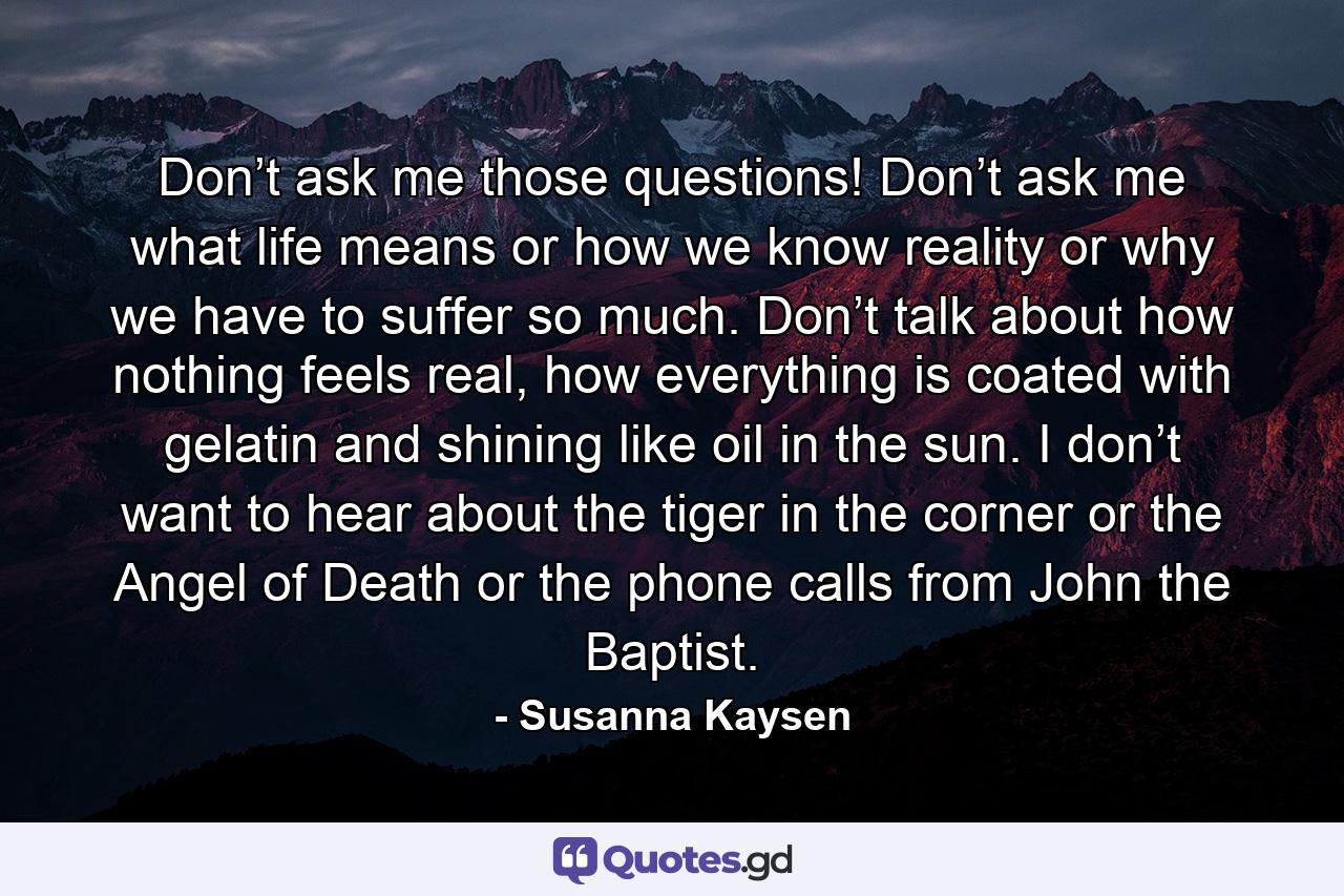 Don’t ask me those questions! Don’t ask me what life means or how we know reality or why we have to suffer so much. Don’t talk about how nothing feels real, how everything is coated with gelatin and shining like oil in the sun. I don’t want to hear about the tiger in the corner or the Angel of Death or the phone calls from John the Baptist. - Quote by Susanna Kaysen