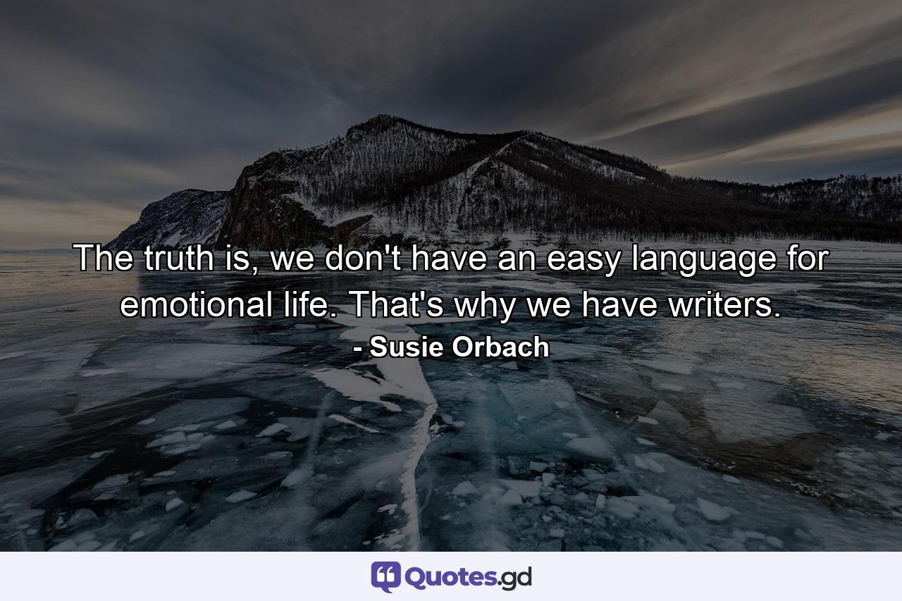 The truth is, we don't have an easy language for emotional life. That's why we have writers. - Quote by Susie Orbach