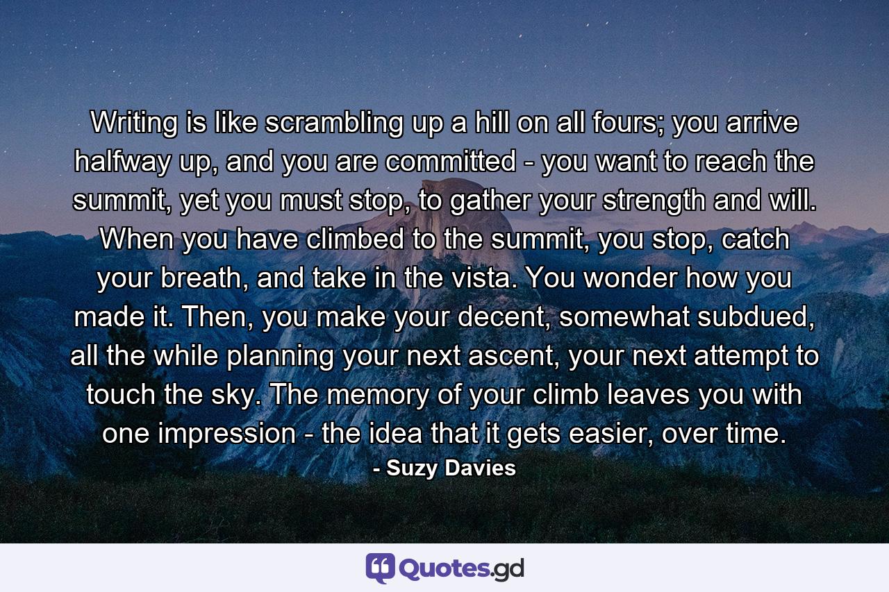 Writing is like scrambling up a hill on all fours; you arrive halfway up, and you are committed - you want to reach the summit, yet you must stop, to gather your strength and will. When you have climbed to the summit, you stop, catch your breath, and take in the vista. You wonder how you made it. Then, you make your decent, somewhat subdued, all the while planning your next ascent, your next attempt to touch the sky. The memory of your climb leaves you with one impression - the idea that it gets easier, over time. - Quote by Suzy Davies