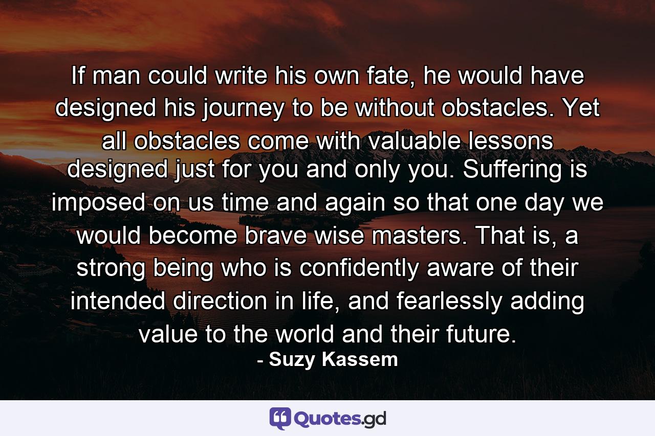 If man could write his own fate, he would have designed his journey to be without obstacles. Yet all obstacles come with valuable lessons designed just for you and only you. Suffering is imposed on us time and again so that one day we would become brave wise masters. That is, a strong being who is confidently aware of their intended direction in life, and fearlessly adding value to the world and their future. - Quote by Suzy Kassem