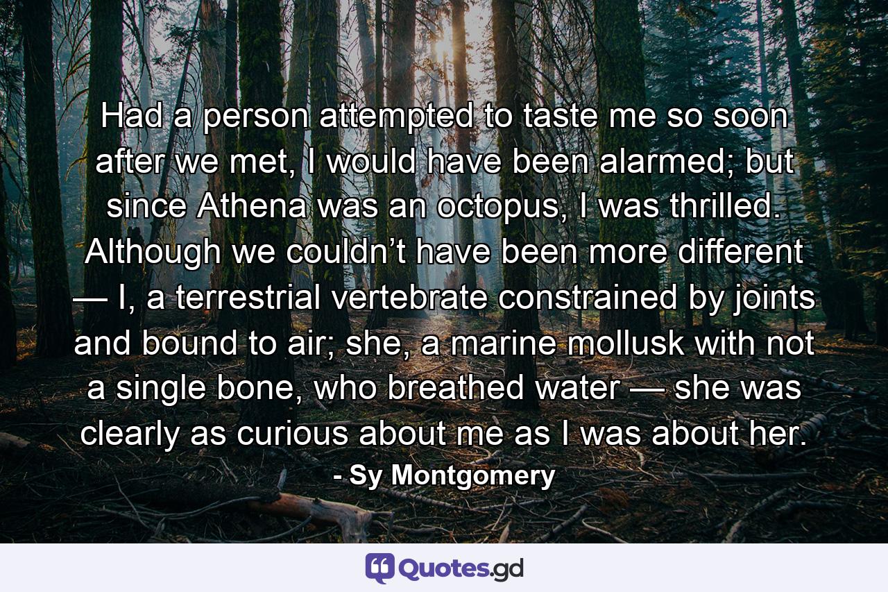 Had a person attempted to taste me so soon after we met, I would have been alarmed; but since Athena was an octopus, I was thrilled. Although we couldn’t have been more different — I, a terrestrial vertebrate constrained by joints and bound to air; she, a marine mollusk with not a single bone, who breathed water — she was clearly as curious about me as I was about her. - Quote by Sy Montgomery