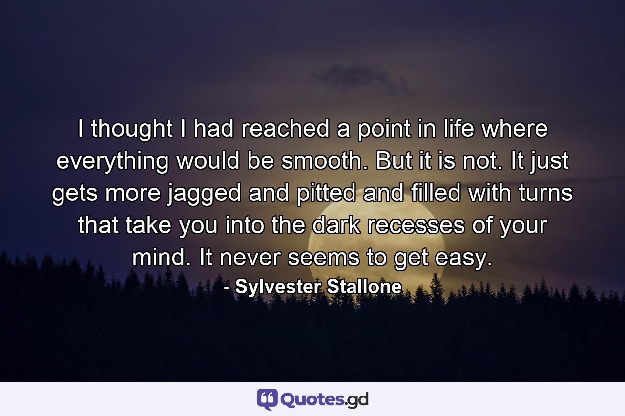 I thought I had reached a point in life where everything would be smooth. But it is not. It just gets more jagged and pitted and filled with turns that take you into the dark recesses of your mind. It never seems to get easy. - Quote by Sylvester Stallone