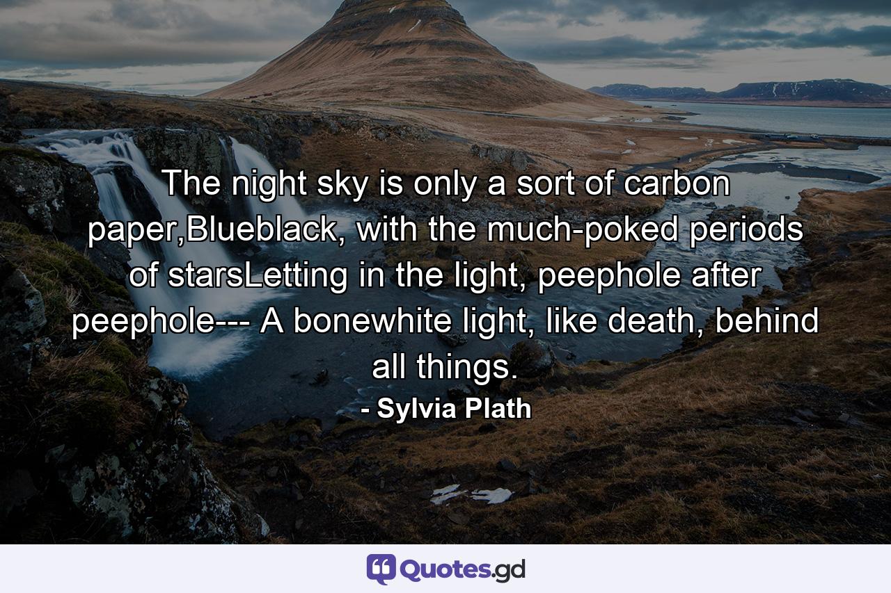 The night sky is only a sort of carbon paper,Blueblack, with the much-poked periods of starsLetting in the light, peephole after peephole--- A bonewhite light, like death, behind all things. - Quote by Sylvia Plath