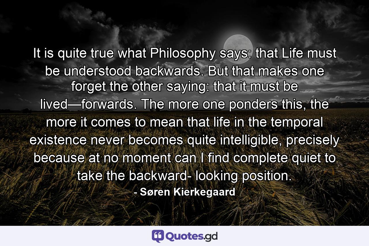 It is quite true what Philosophy says: that Life must be understood backwards. But that makes one forget the other saying: that it must be lived—forwards. The more one ponders this, the more it comes to mean that life in the temporal existence never becomes quite intelligible, precisely because at no moment can I find complete quiet to take the backward- looking position. - Quote by Søren Kierkegaard