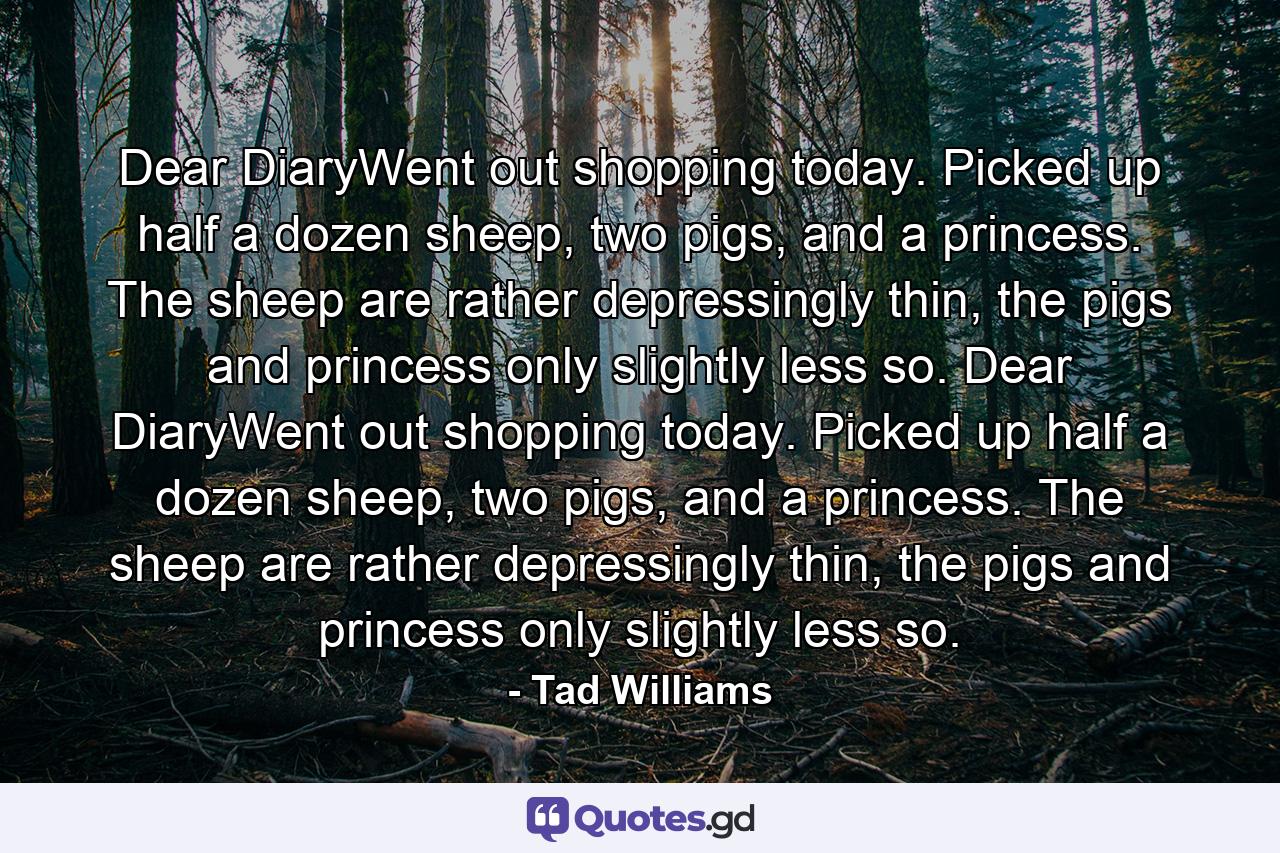 Dear DiaryWent out shopping today. Picked up half a dozen sheep, two pigs, and a princess. The sheep are rather depressingly thin, the pigs and princess only slightly less so. Dear DiaryWent out shopping today. Picked up half a dozen sheep, two pigs, and a princess. The sheep are rather depressingly thin, the pigs and princess only slightly less so. - Quote by Tad Williams