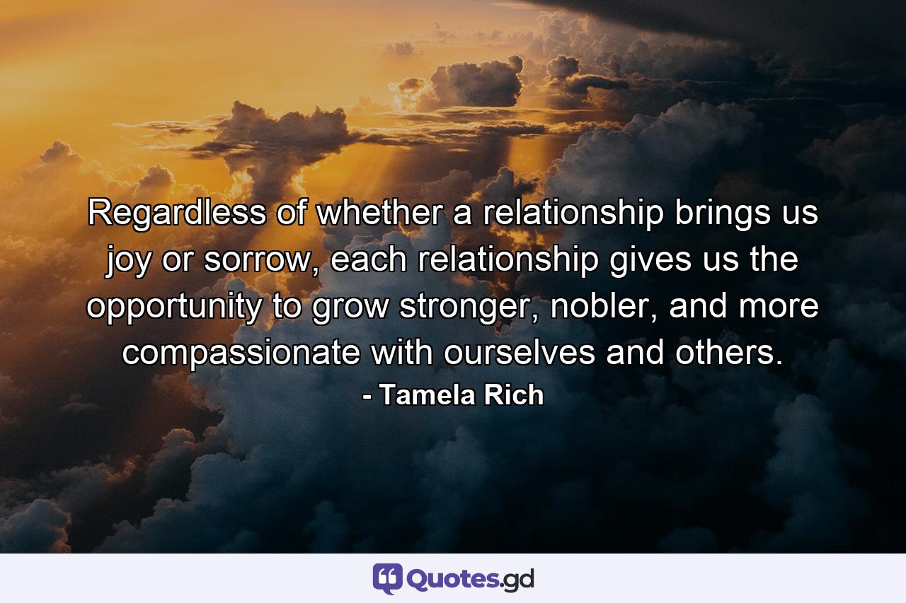 Regardless of whether a relationship brings us joy or sorrow, each relationship gives us the opportunity to grow stronger, nobler, and more compassionate with ourselves and others. - Quote by Tamela Rich