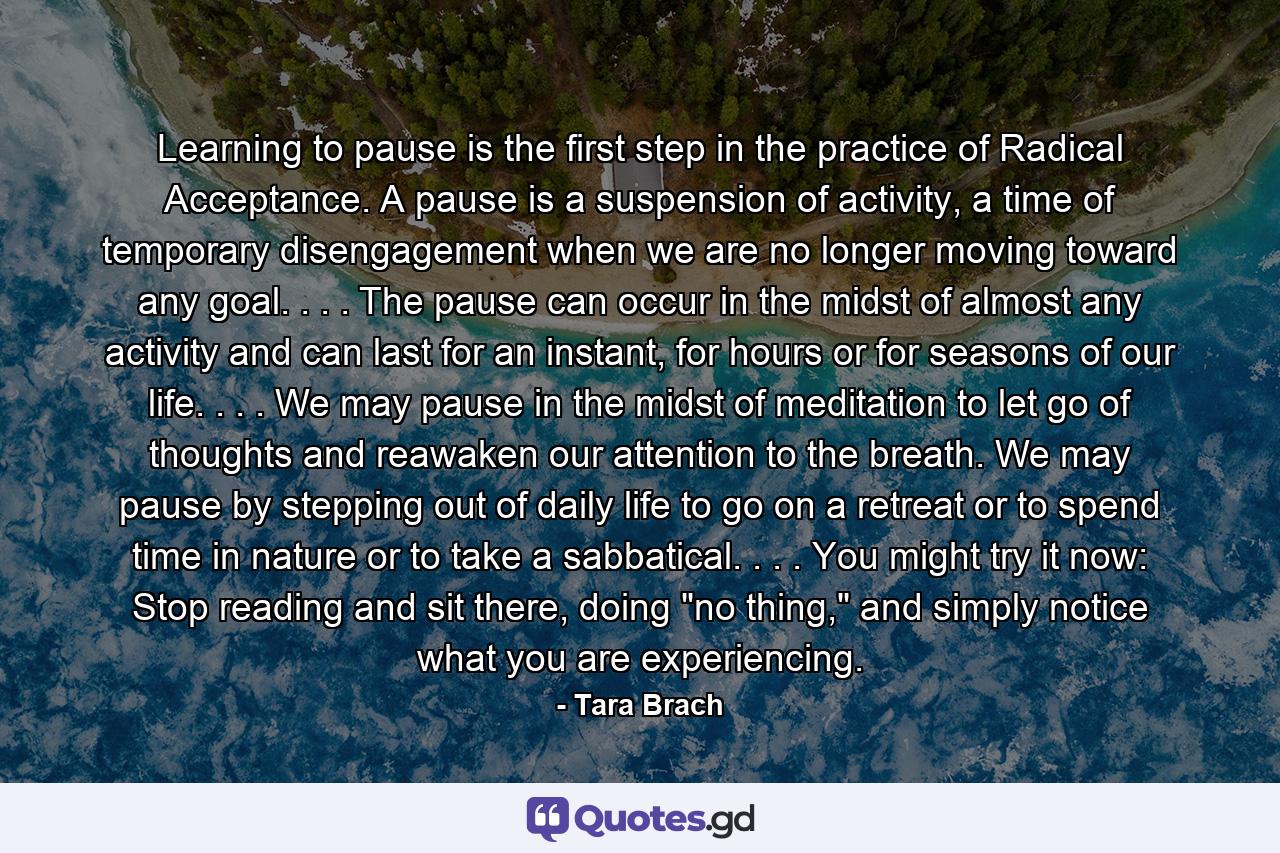 Learning to pause is the first step in the practice of Radical Acceptance. A pause is a suspension of activity, a time of temporary disengagement when we are no longer moving toward any goal. . . . The pause can occur in the midst of almost any activity and can last for an instant, for hours or for seasons of our life. . . . We may pause in the midst of meditation to let go of thoughts and reawaken our attention to the breath. We may pause by stepping out of daily life to go on a retreat or to spend time in nature or to take a sabbatical. . . . You might try it now: Stop reading and sit there, doing 