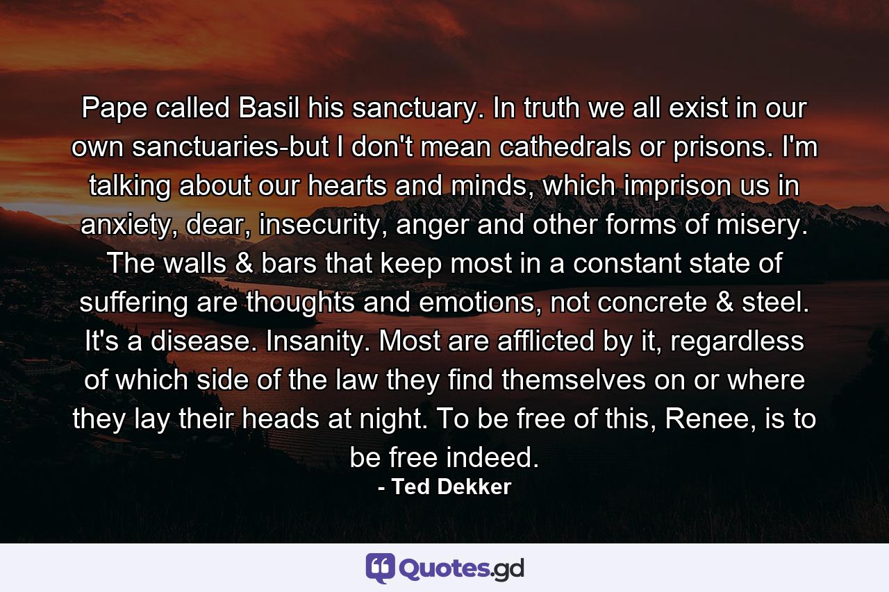 Pape called Basil his sanctuary. In truth we all exist in our own sanctuaries-but I don't mean cathedrals or prisons. I'm talking about our hearts and minds, which imprison us in anxiety, dear, insecurity, anger and other forms of misery. The walls & bars that keep most in a constant state of suffering are thoughts and emotions, not concrete & steel. It's a disease. Insanity. Most are afflicted by it, regardless of which side of the law they find themselves on or where they lay their heads at night. To be free of this, Renee, is to be free indeed. - Quote by Ted Dekker