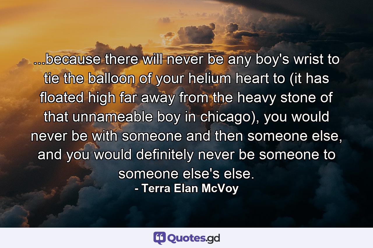 ...because there will never be any boy's wrist to tie the balloon of your helium heart to (it has floated high far away from the heavy stone of that unnameable boy in chicago), you would never be with someone and then someone else, and you would definitely never be someone to someone else's else. - Quote by Terra Elan McVoy