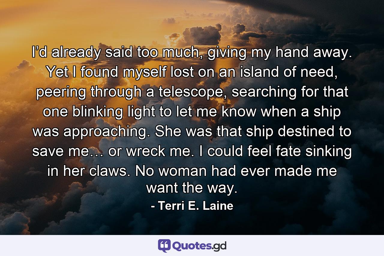 I’d already said too much, giving my hand away. Yet I found myself lost on an island of need, peering through a telescope, searching for that one blinking light to let me know when a ship was approaching. She was that ship destined to save me… or wreck me. I could feel fate sinking in her claws. No woman had ever made me want the way. - Quote by Terri E. Laine