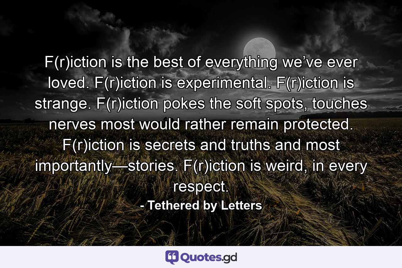 F(r)iction is the best of everything we’ve ever loved. F(r)iction is experimental. F(r)iction is strange. F(r)iction pokes the soft spots, touches nerves most would rather remain protected. F(r)iction is secrets and truths and most importantly—stories. F(r)iction is weird, in every respect. - Quote by Tethered by Letters