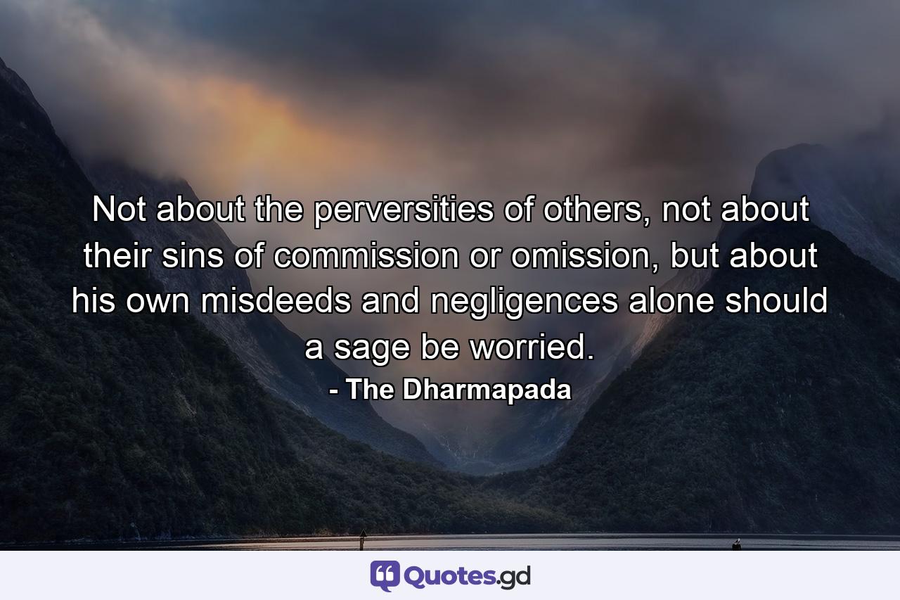 Not about the perversities of others, not about their sins of commission or omission, but about his own misdeeds and negligences alone should a sage be worried. - Quote by The Dharmapada