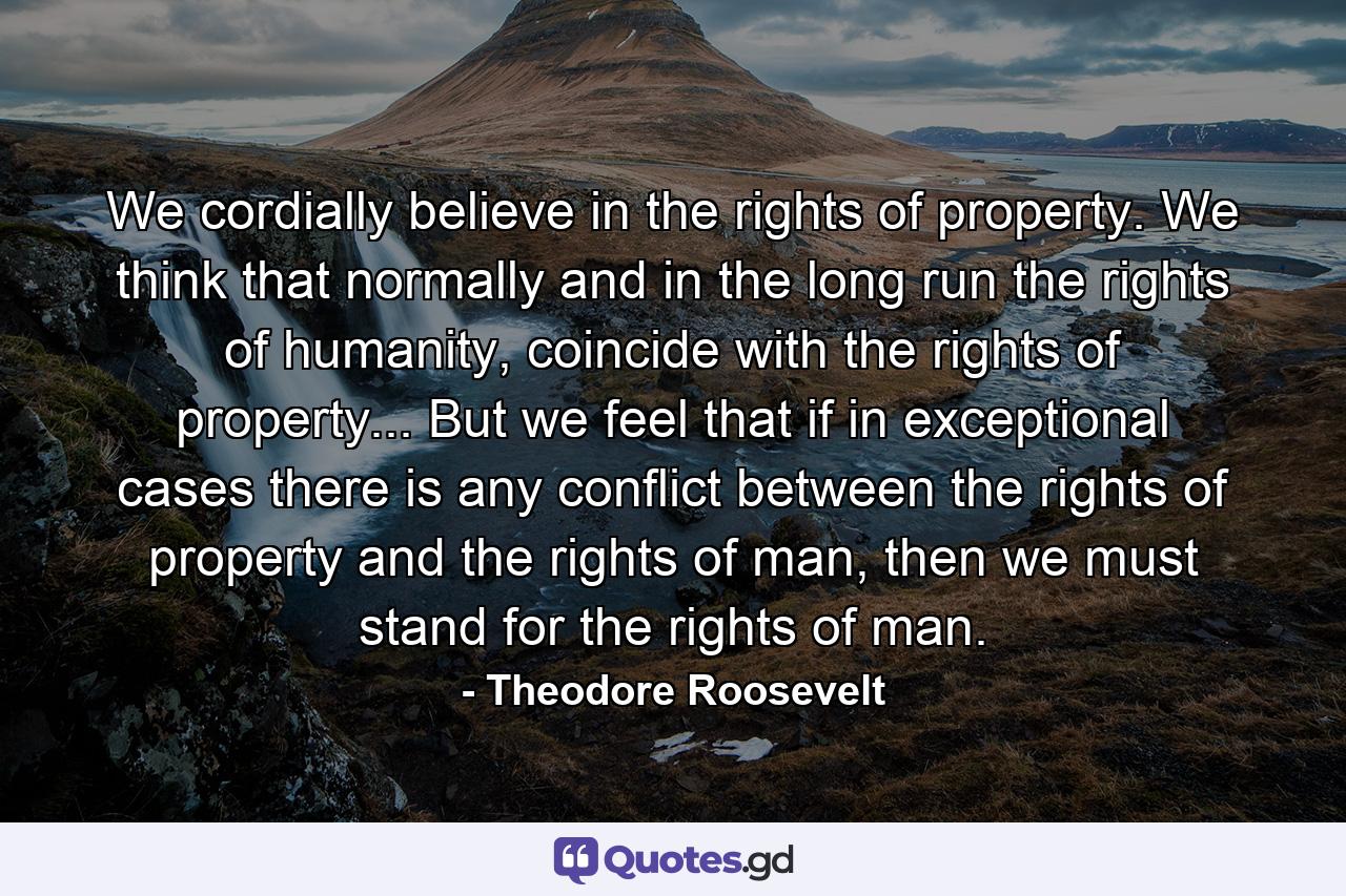 We cordially believe in the rights of property. We think that normally and in the long run the rights of humanity, coincide with the rights of property... But we feel that if in exceptional cases there is any conflict between the rights of property and the rights of man, then we must stand for the rights of man. - Quote by Theodore Roosevelt