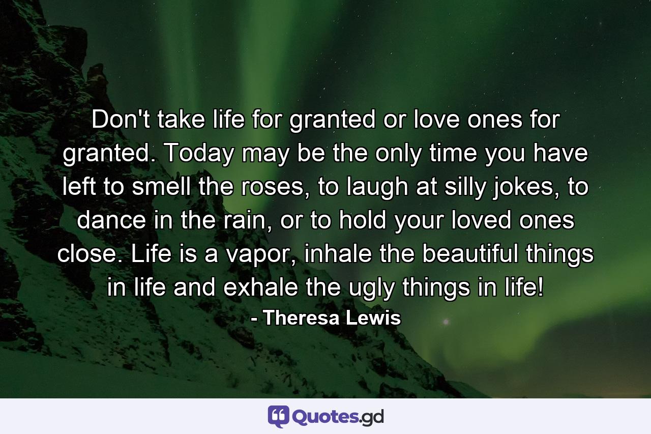 Don't take life for granted or love ones for granted. Today may be the only time you have left to smell the roses, to laugh at silly jokes, to dance in the rain, or to hold your loved ones close. Life is a vapor, inhale the beautiful things in life and exhale the ugly things in life! - Quote by Theresa Lewis