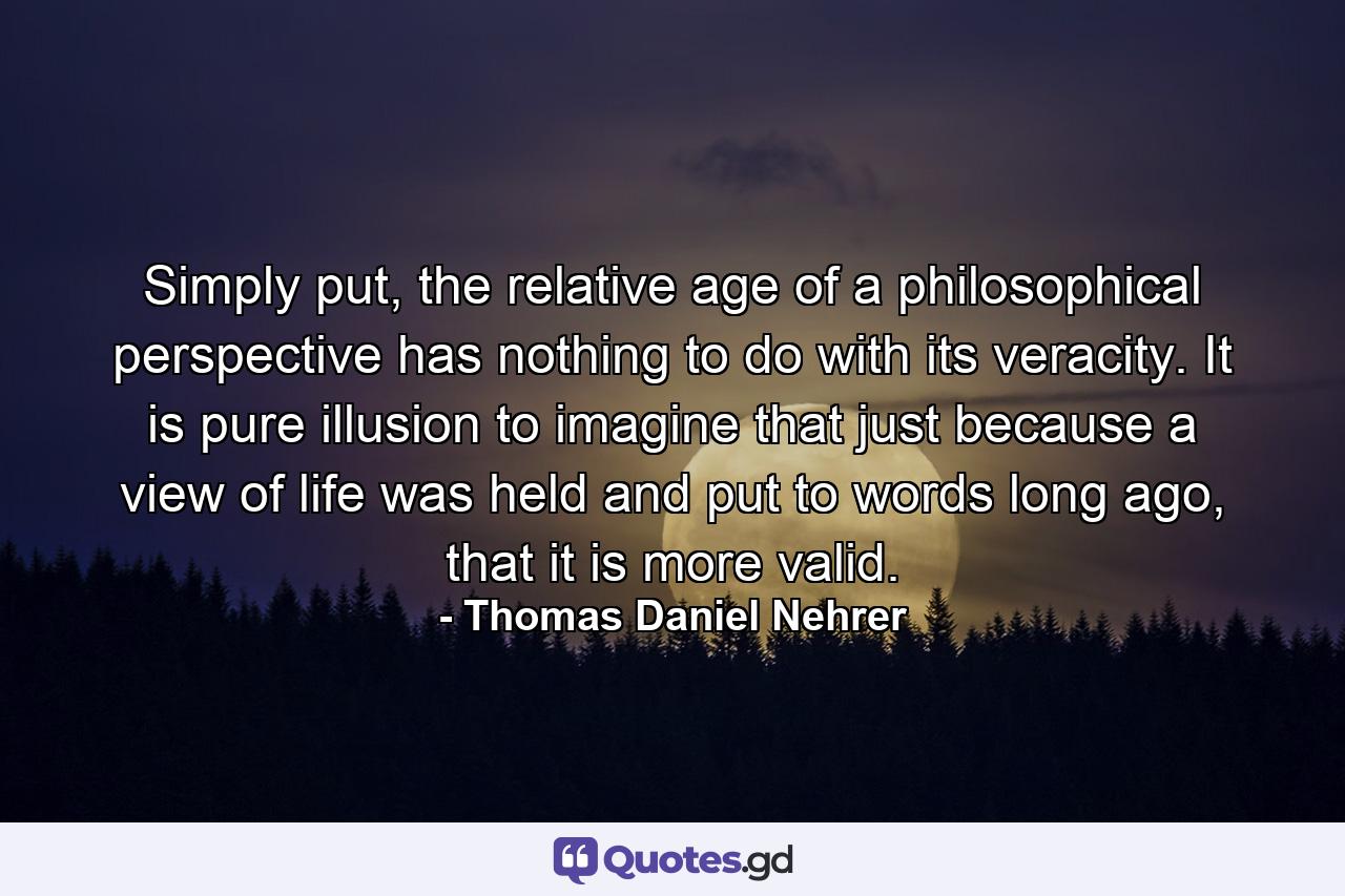 Simply put, the relative age of a philosophical perspective has nothing to do with its veracity. It is pure illusion to imagine that just because a view of life was held and put to words long ago, that it is more valid. - Quote by Thomas Daniel Nehrer