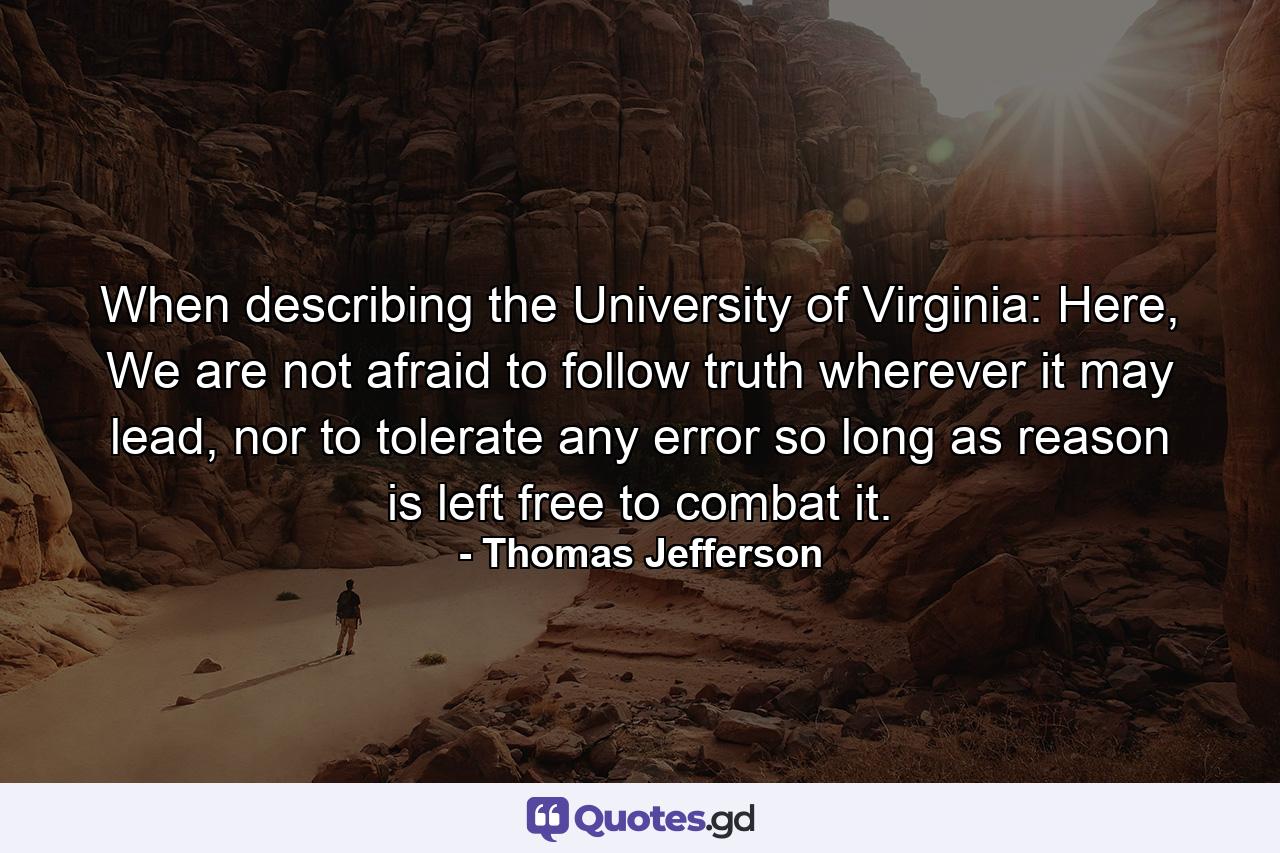 When describing the University of Virginia: Here, We are not afraid to follow truth wherever it may lead, nor to tolerate any error so long as reason is left free to combat it. - Quote by Thomas Jefferson