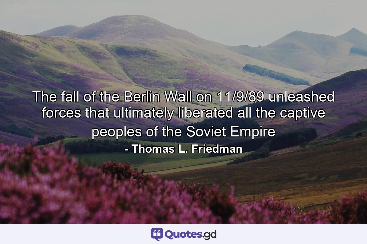 The fall of the Berlin Wall on 11/9/89 unleashed forces that ultimately liberated all the captive peoples of the Soviet Empire - Quote by Thomas L. Friedman