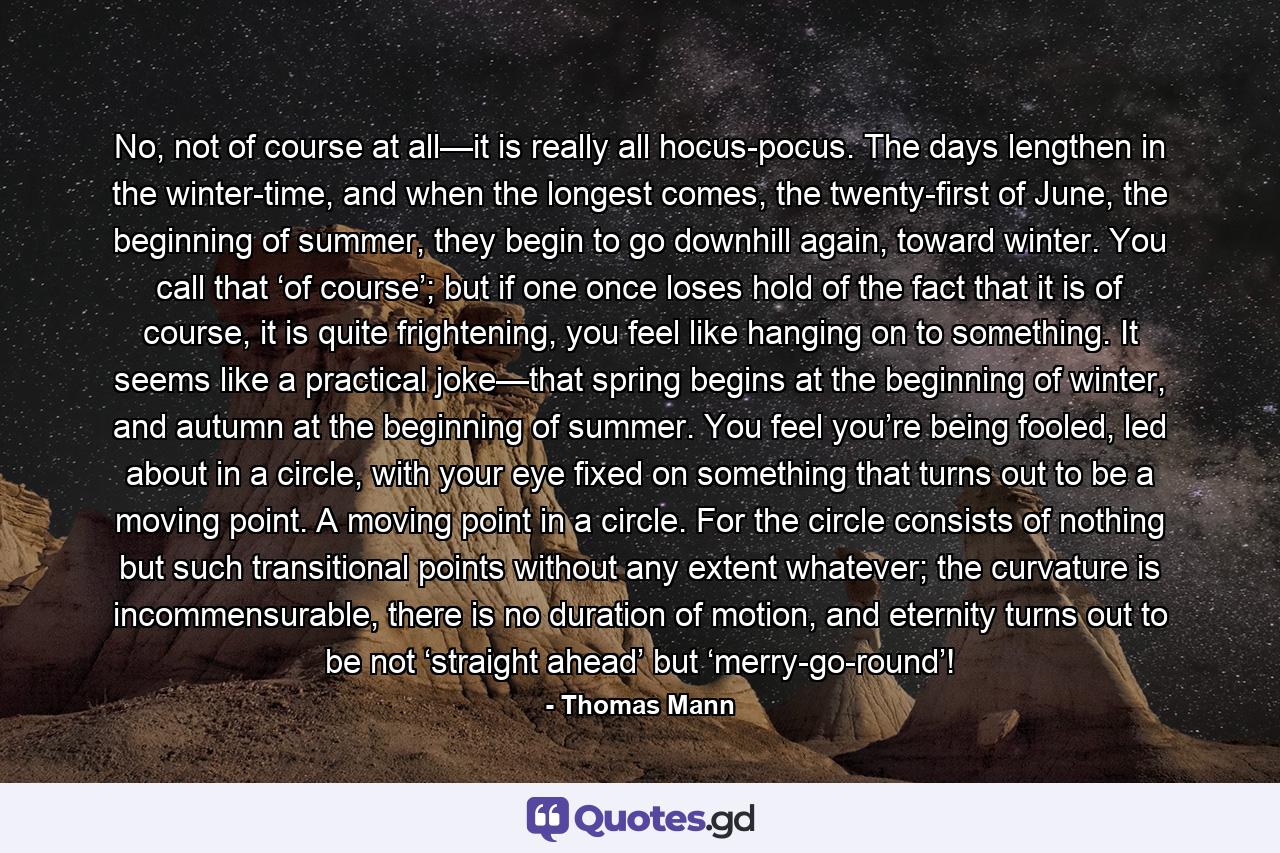 No, not of course at all—it is really all hocus-pocus. The days lengthen in the winter-time, and when the longest comes, the twenty-first of June, the beginning of summer, they begin to go downhill again, toward winter. You call that ‘of course’; but if one once loses hold of the fact that it is of course, it is quite frightening, you feel like hanging on to something. It seems like a practical joke—that spring begins at the beginning of winter, and autumn at the beginning of summer. You feel you’re being fooled, led about in a circle, with your eye fixed on something that turns out to be a moving point. A moving point in a circle. For the circle consists of nothing but such transitional points without any extent whatever; the curvature is incommensurable, there is no duration of motion, and eternity turns out to be not ‘straight ahead’ but ‘merry-go-round’! - Quote by Thomas Mann