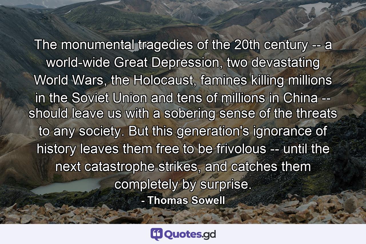 The monumental tragedies of the 20th century -- a world-wide Great Depression, two devastating World Wars, the Holocaust, famines killing millions in the Soviet Union and tens of millions in China -- should leave us with a sobering sense of the threats to any society. But this generation's ignorance of history leaves them free to be frivolous -- until the next catastrophe strikes, and catches them completely by surprise. - Quote by Thomas Sowell