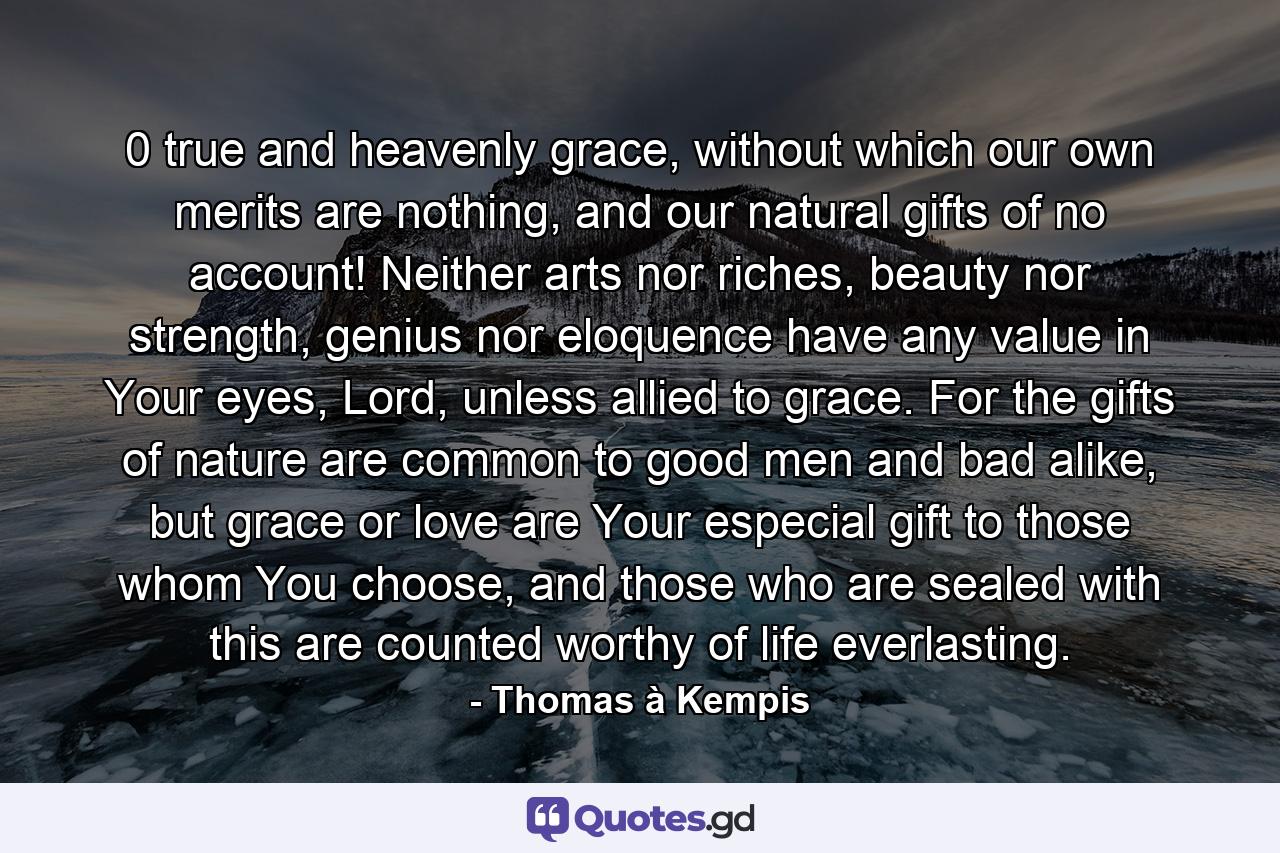 0 true and heavenly grace, without which our own merits are nothing, and our natural gifts of no account! Neither arts nor riches, beauty nor strength, genius nor eloquence have any value in Your eyes, Lord, unless allied to grace. For the gifts of nature are common to good men and bad alike, but grace or love are Your especial gift to those whom You choose, and those who are sealed with this are counted worthy of life everlasting. - Quote by Thomas à Kempis