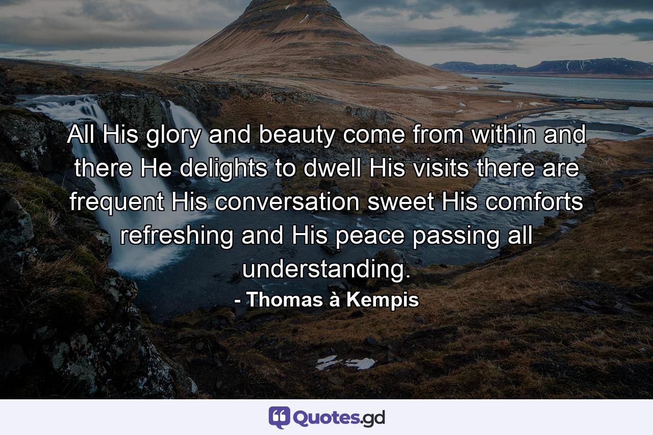 All His glory and beauty come from within  and there He delights to dwell  His visits there are frequent  His conversation sweet  His comforts refreshing  and His peace passing all understanding. - Quote by Thomas à Kempis