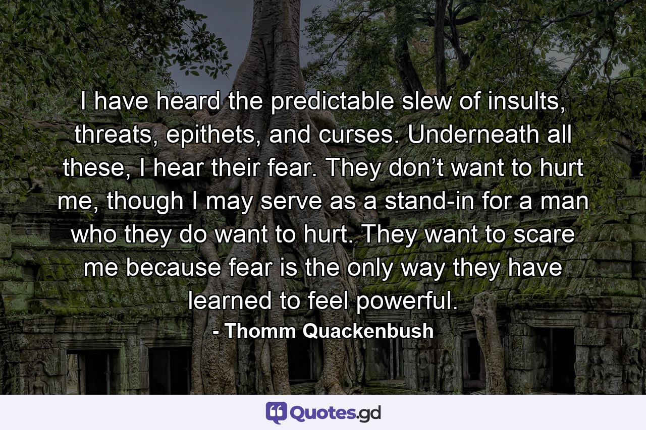 I have heard the predictable slew of insults, threats, epithets, and curses. Underneath all these, I hear their fear. They don’t want to hurt me, though I may serve as a stand-in for a man who they do want to hurt. They want to scare me because fear is the only way they have learned to feel powerful. - Quote by Thomm Quackenbush