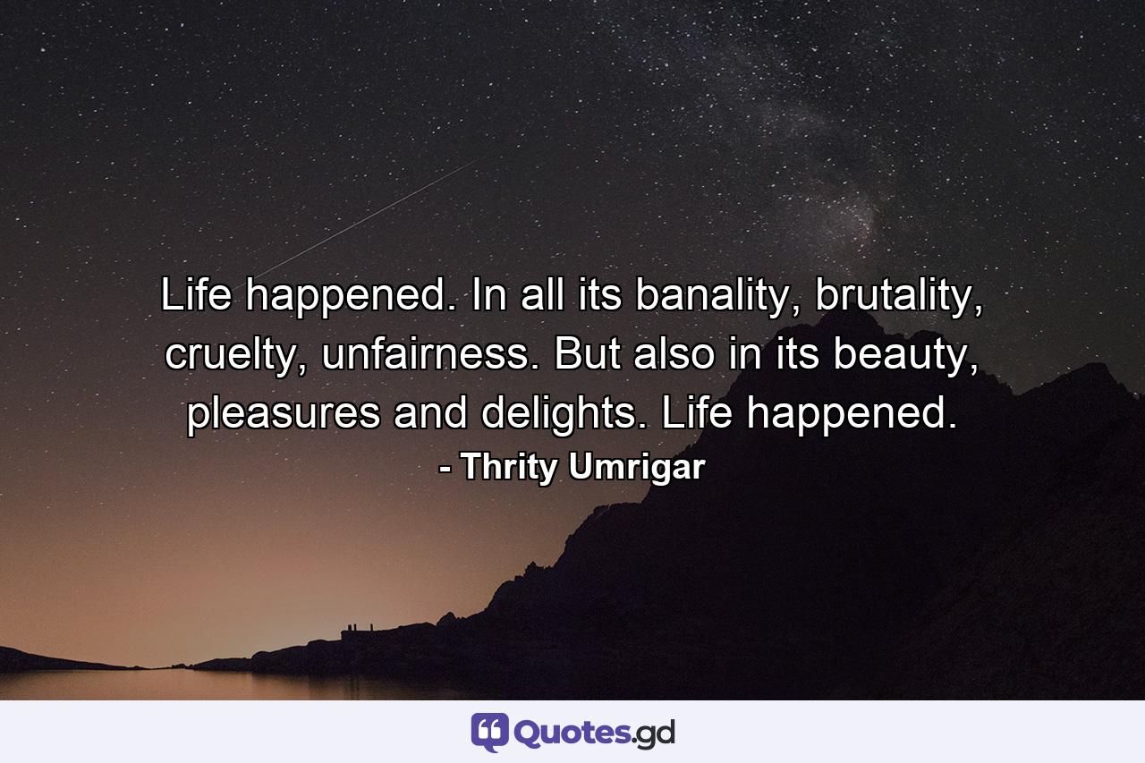 Life happened. In all its banality, brutality, cruelty, unfairness. But also in its beauty, pleasures and delights. Life happened. - Quote by Thrity Umrigar