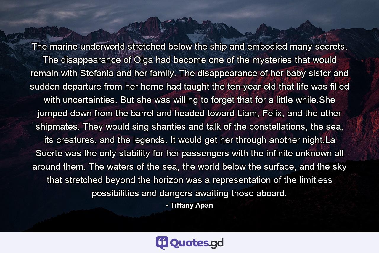 The marine underworld stretched below the ship and embodied many secrets. The disappearance of Olga had become one of the mysteries that would remain with Stefania and her family. The disappearance of her baby sister and sudden departure from her home had taught the ten-year-old that life was filled with uncertainties. But she was willing to forget that for a little while.She jumped down from the barrel and headed toward Liam, Felix, and the other shipmates. They would sing shanties and talk of the constellations, the sea, its creatures, and the legends. It would get her through another night.La Suerte was the only stability for her passengers with the infinite unknown all around them. The waters of the sea, the world below the surface, and the sky that stretched beyond the horizon was a representation of the limitless possibilities and dangers awaiting those aboard. - Quote by Tiffany Apan