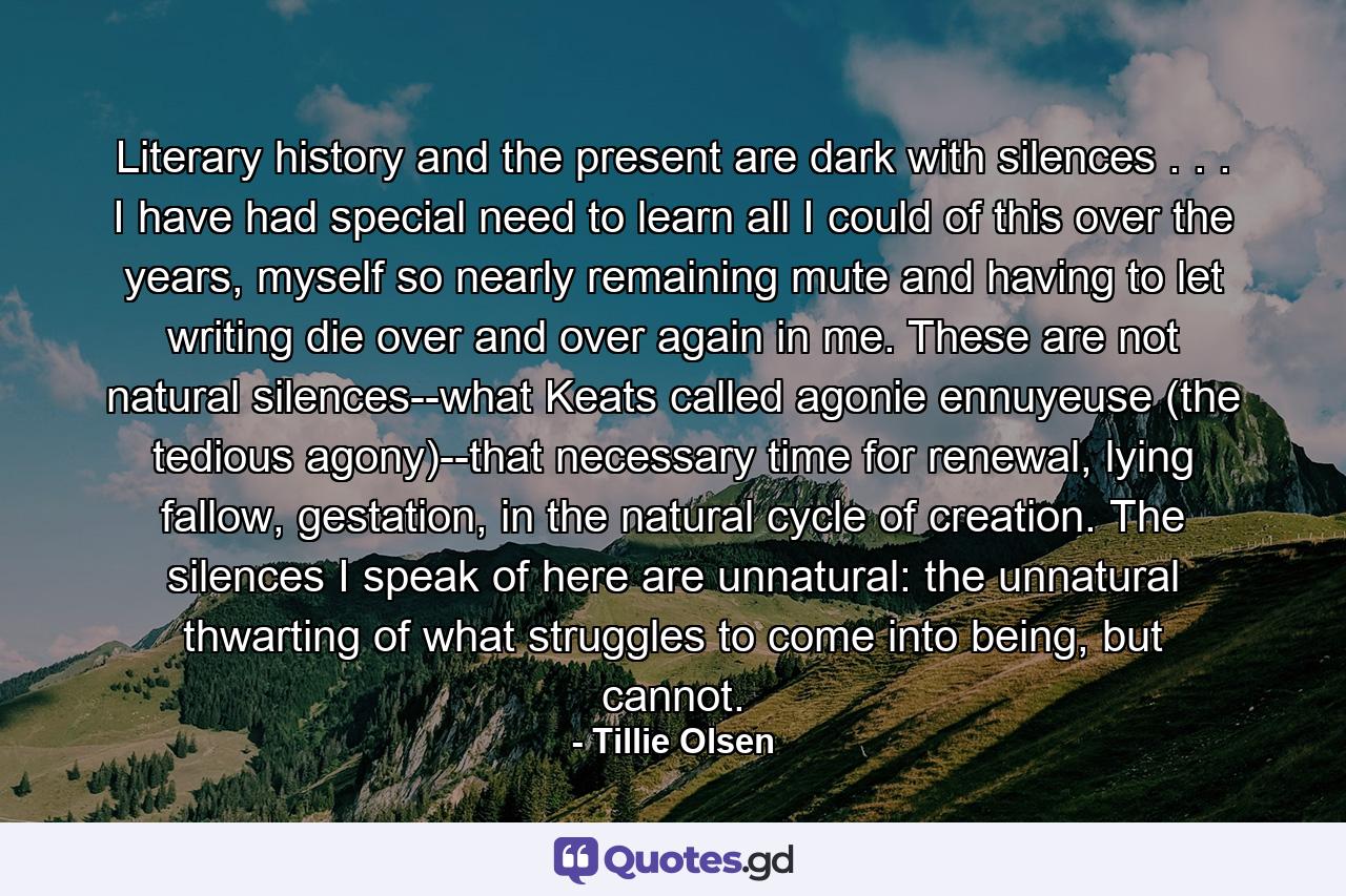 Literary history and the present are dark with silences . . . I have had special need to learn all I could of this over the years, myself so nearly remaining mute and having to let writing die over and over again in me. These are not natural silences--what Keats called agonie ennuyeuse (the tedious agony)--that necessary time for renewal, lying fallow, gestation, in the natural cycle of creation. The silences I speak of here are unnatural: the unnatural thwarting of what struggles to come into being, but cannot. - Quote by Tillie Olsen