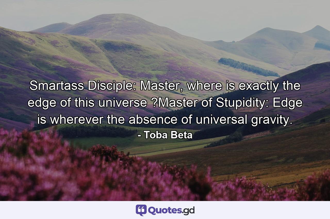 Smartass Disciple: Master, where is exactly the edge of this universe ?Master of Stupidity: Edge is wherever the absence of universal gravity. - Quote by Toba Beta