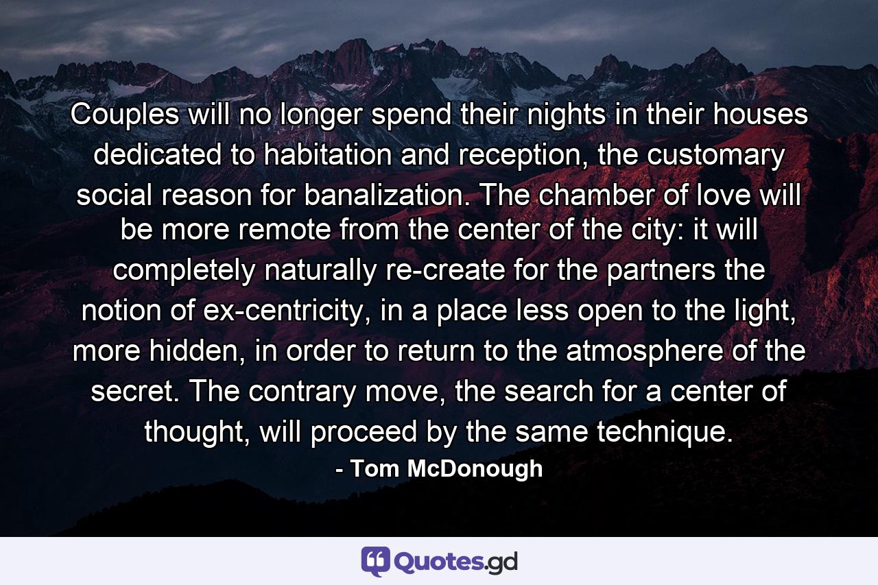 Couples will no longer spend their nights in their houses dedicated to habitation and reception, the customary social reason for banalization. The chamber of love will be more remote from the center of the city: it will completely naturally re-create for the partners the notion of ex-centricity, in a place less open to the light, more hidden, in order to return to the atmosphere of the secret. The contrary move, the search for a center of thought, will proceed by the same technique. - Quote by Tom McDonough