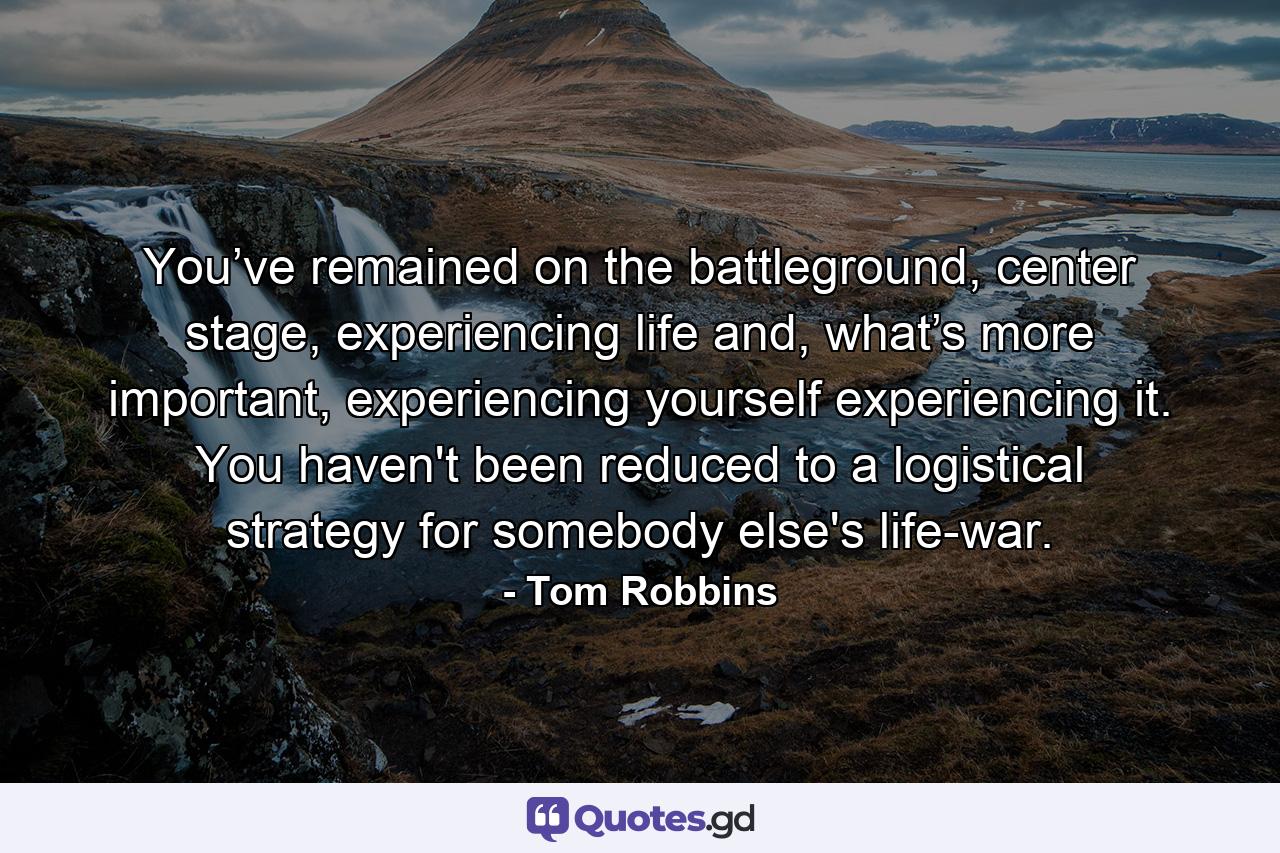 You’ve remained on the battleground, center stage, experiencing life and, what’s more important, experiencing yourself experiencing it. You haven't been reduced to a logistical strategy for somebody else's life-war. - Quote by Tom Robbins