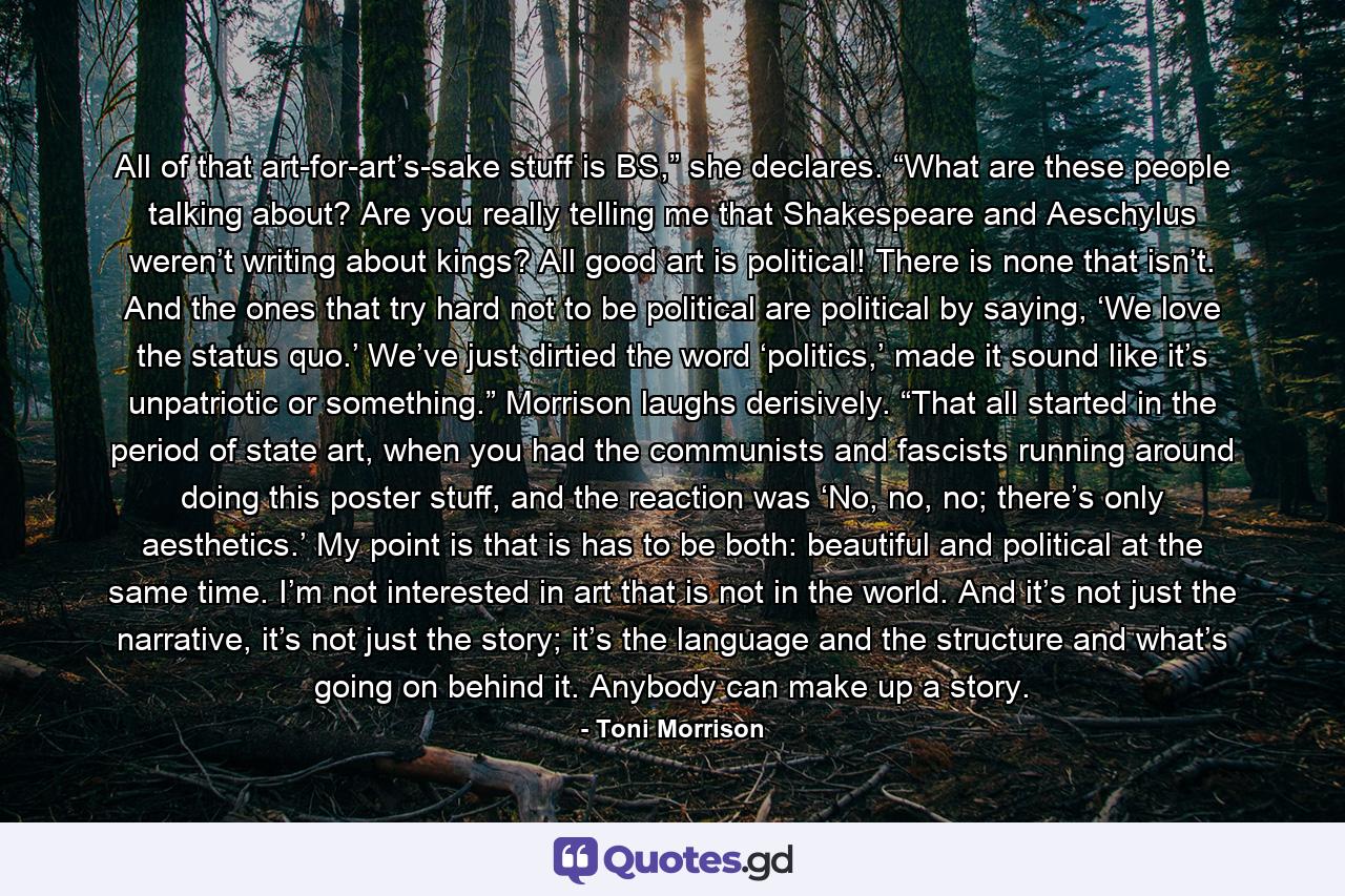 All of that art-for-art’s-sake stuff is BS,” she declares. “What are these people talking about? Are you really telling me that Shakespeare and Aeschylus weren’t writing about kings? All good art is political! There is none that isn’t. And the ones that try hard not to be political are political by saying, ‘We love the status quo.’ We’ve just dirtied the word ‘politics,’ made it sound like it’s unpatriotic or something.” Morrison laughs derisively. “That all started in the period of state art, when you had the communists and fascists running around doing this poster stuff, and the reaction was ‘No, no, no; there’s only aesthetics.’ My point is that is has to be both: beautiful and political at the same time. I’m not interested in art that is not in the world. And it’s not just the narrative, it’s not just the story; it’s the language and the structure and what’s going on behind it. Anybody can make up a story. - Quote by Toni Morrison