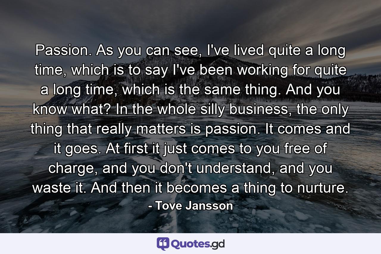 Passion. As you can see, I've lived quite a long time, which is to say I've been working for quite a long time, which is the same thing. And you know what? In the whole silly business, the only thing that really matters is passion. It comes and it goes. At first it just comes to you free of charge, and you don't understand, and you waste it. And then it becomes a thing to nurture. - Quote by Tove Jansson