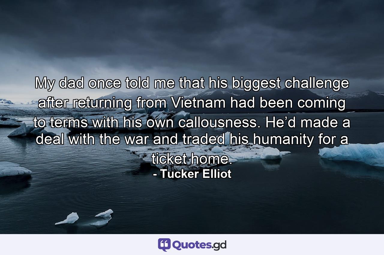 My dad once told me that his biggest challenge after returning from Vietnam had been coming to terms with his own callousness. He’d made a deal with the war and traded his humanity for a ticket home. - Quote by Tucker Elliot