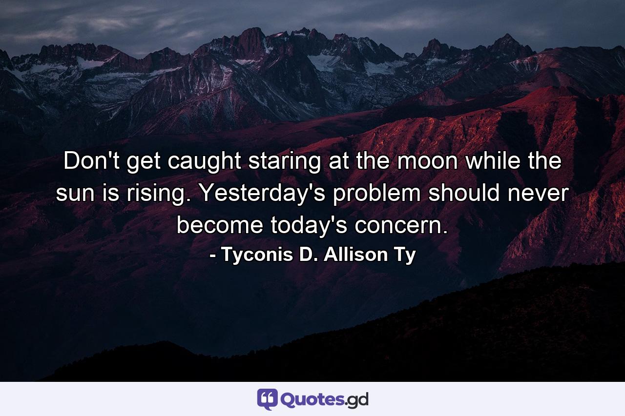 Don't get caught staring at the moon while the sun is rising. Yesterday's problem should never become today's concern. - Quote by Tyconis D. Allison Ty