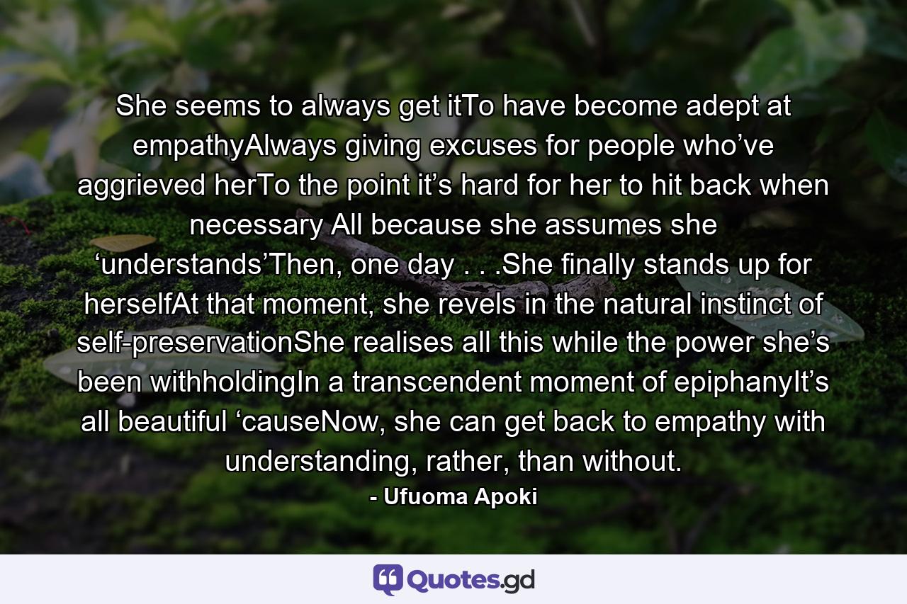 She seems to always get itTo have become adept at empathyAlways giving excuses for people who’ve aggrieved herTo the point it’s hard for her to hit back when necessary All because she assumes she ‘understands’Then, one day . . .She finally stands up for herselfAt that moment, she revels in the natural instinct of self-preservationShe realises all this while the power she’s been withholdingIn a transcendent moment of epiphanyIt’s all beautiful ‘causeNow, she can get back to empathy with understanding, rather, than without. - Quote by Ufuoma Apoki