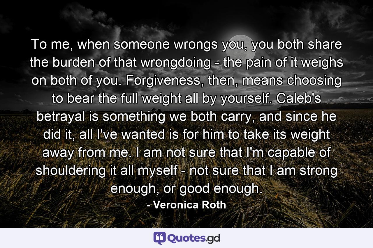 To me, when someone wrongs you, you both share the burden of that wrongdoing - the pain of it weighs on both of you. Forgiveness, then, means choosing to bear the full weight all by yourself. Caleb's betrayal is something we both carry, and since he did it, all I've wanted is for him to take its weight away from me. I am not sure that I'm capable of shouldering it all myself - not sure that I am strong enough, or good enough. - Quote by Veronica Roth