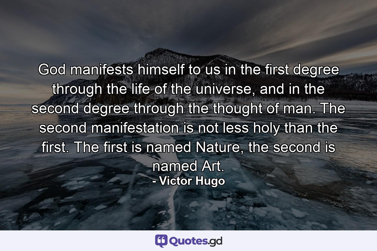 God manifests himself to us in the first degree through the life of the universe, and in the second degree through the thought of man. The second manifestation is not less holy than the first. The first is named Nature, the second is named Art. - Quote by Victor Hugo