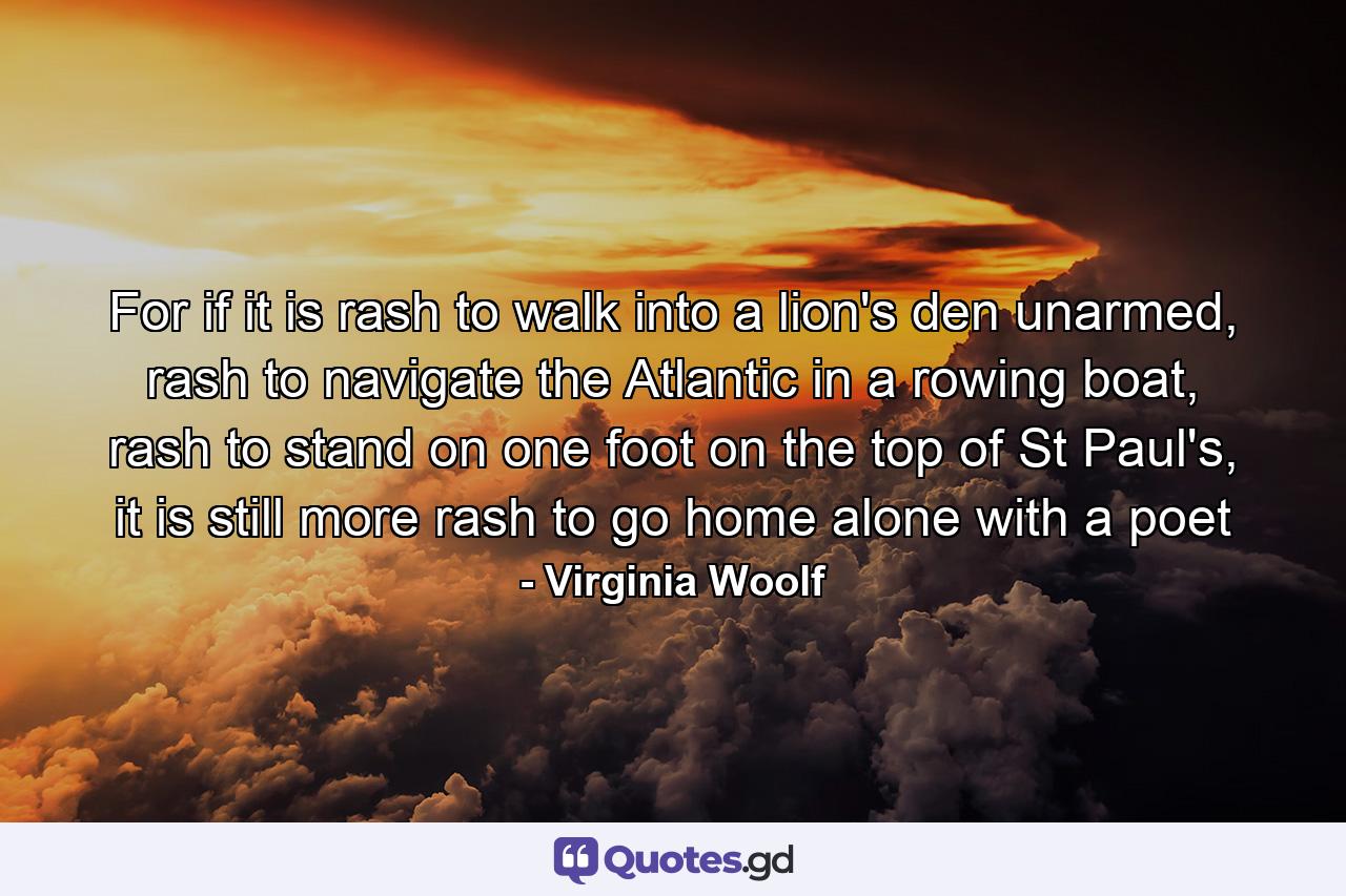 For if it is rash to walk into a lion's den unarmed, rash to navigate the Atlantic in a rowing boat, rash to stand on one foot on the top of St Paul's, it is still more rash to go home alone with a poet - Quote by Virginia Woolf