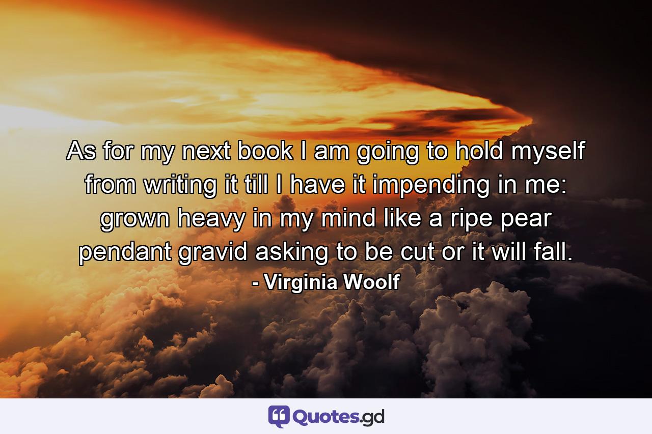 As for my next book  I am going to hold myself from writing it till I have it impending in me: grown heavy in my mind like a ripe pear  pendant  gravid  asking to be cut or it will fall. - Quote by Virginia Woolf