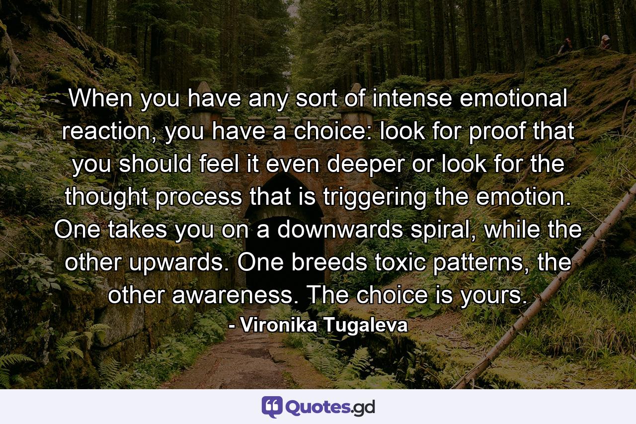 When you have any sort of intense emotional reaction, you have a choice: look for proof that you should feel it even deeper or look for the thought process that is triggering the emotion. One takes you on a downwards spiral, while the other upwards. One breeds toxic patterns, the other awareness. The choice is yours. - Quote by Vironika Tugaleva