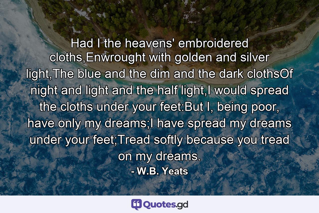 Had I the heavens' embroidered cloths,Enwrought with golden and silver light,The blue and the dim and the dark clothsOf night and light and the half light,I would spread the cloths under your feet:But I, being poor, have only my dreams;I have spread my dreams under your feet;Tread softly because you tread on my dreams. - Quote by W.B. Yeats