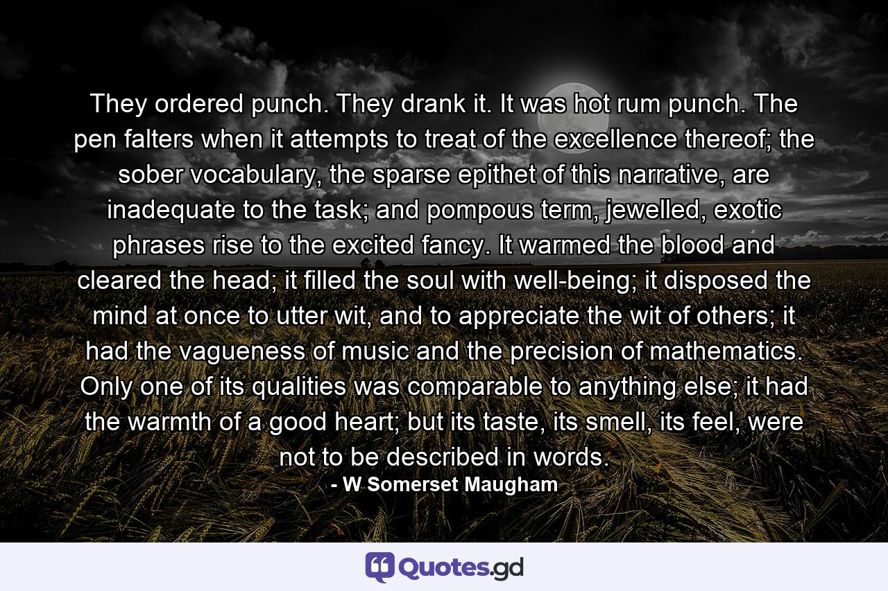 They ordered punch. They drank it. It was hot rum punch. The pen falters when it attempts to treat of the excellence thereof; the sober vocabulary, the sparse epithet of this narrative, are inadequate to the task; and pompous term, jewelled, exotic phrases rise to the excited fancy. It warmed the blood and cleared the head; it filled the soul with well-being; it disposed the mind at once to utter wit, and to appreciate the wit of others; it had the vagueness of music and the precision of mathematics. Only one of its qualities was comparable to anything else; it had the warmth of a good heart; but its taste, its smell, its feel, were not to be described in words. - Quote by W Somerset Maugham