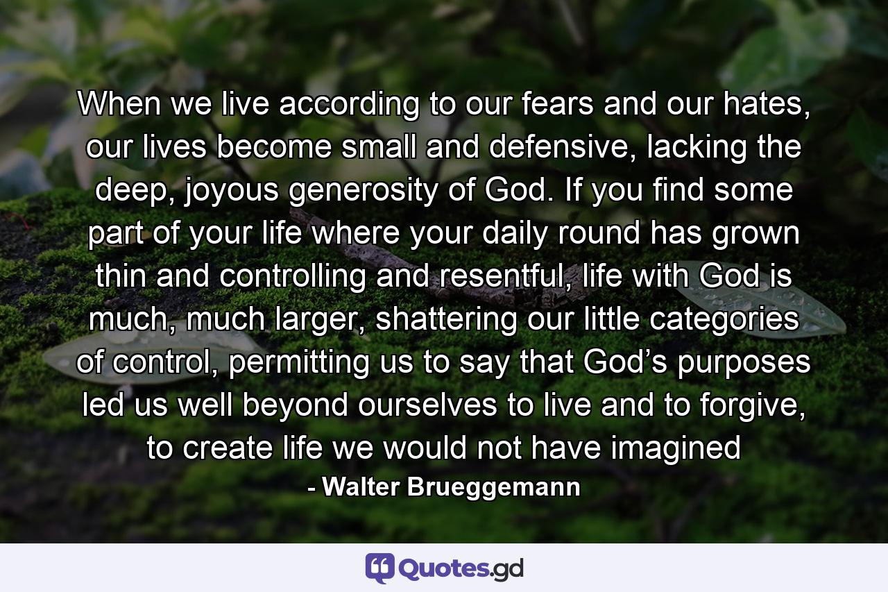 When we live according to our fears and our hates, our lives become small and defensive, lacking the deep, joyous generosity of God. If you find some part of your life where your daily round has grown thin and controlling and resentful, life with God is much, much larger, shattering our little categories of control, permitting us to say that God’s purposes led us well beyond ourselves to live and to forgive, to create life we would not have imagined - Quote by Walter Brueggemann