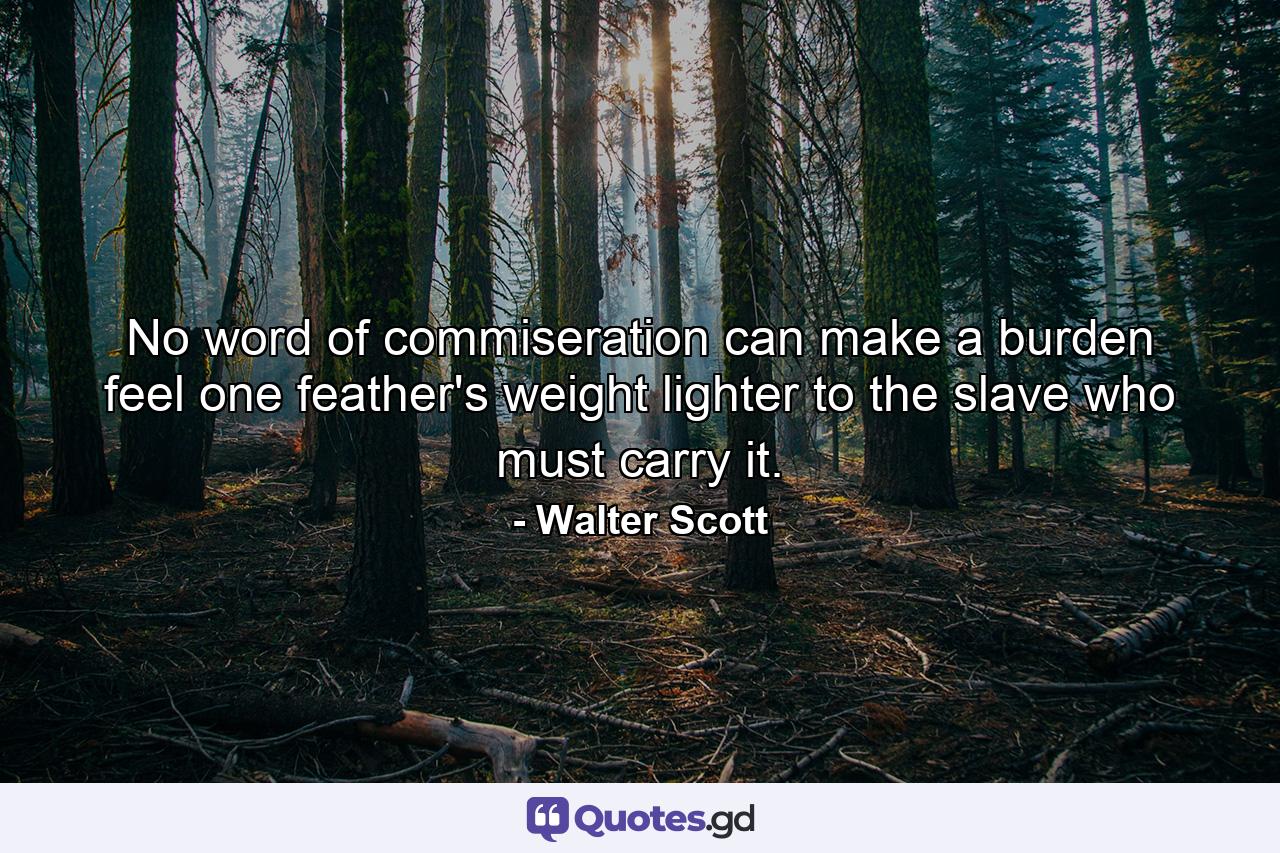 No word of commiseration can make a burden feel one feather's weight lighter to the slave who must carry it. - Quote by Walter Scott