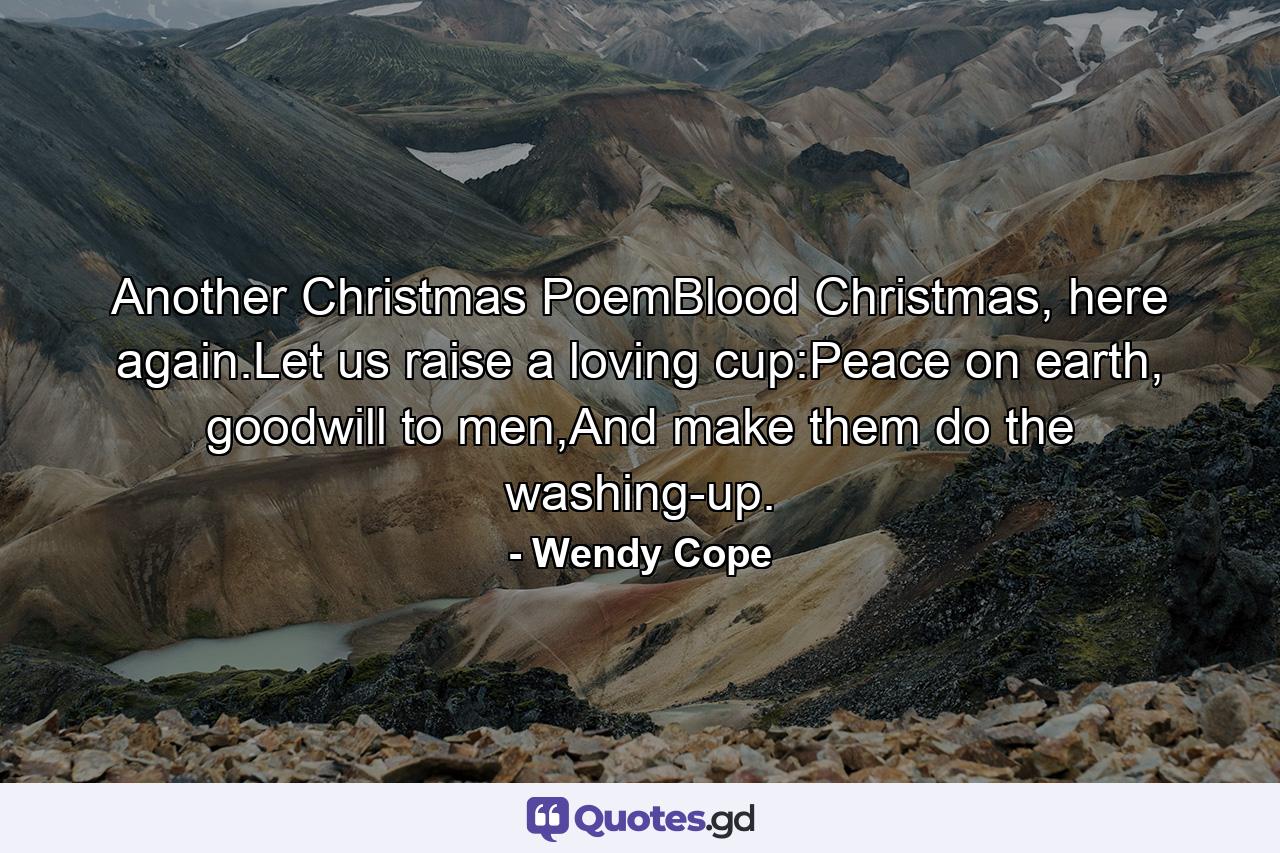 Another Christmas PoemBlood Christmas, here again.Let us raise a loving cup:Peace on earth, goodwill to men,And make them do the washing-up. - Quote by Wendy Cope