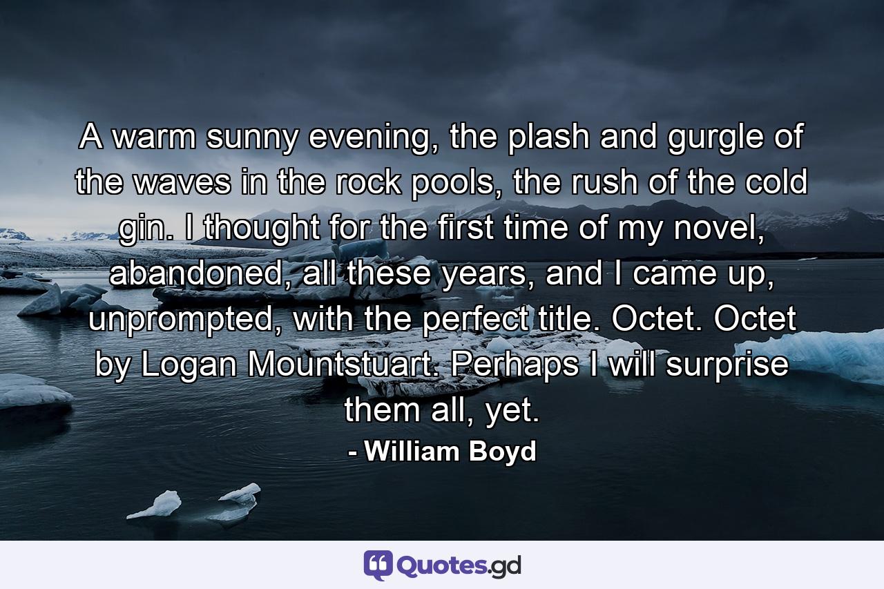 A warm sunny evening, the plash and gurgle of the waves in the rock pools, the rush of the cold gin. I thought for the first time of my novel, abandoned, all these years, and I came up, unprompted, with the perfect title. Octet. Octet by Logan Mountstuart. Perhaps I will surprise them all, yet. - Quote by William Boyd