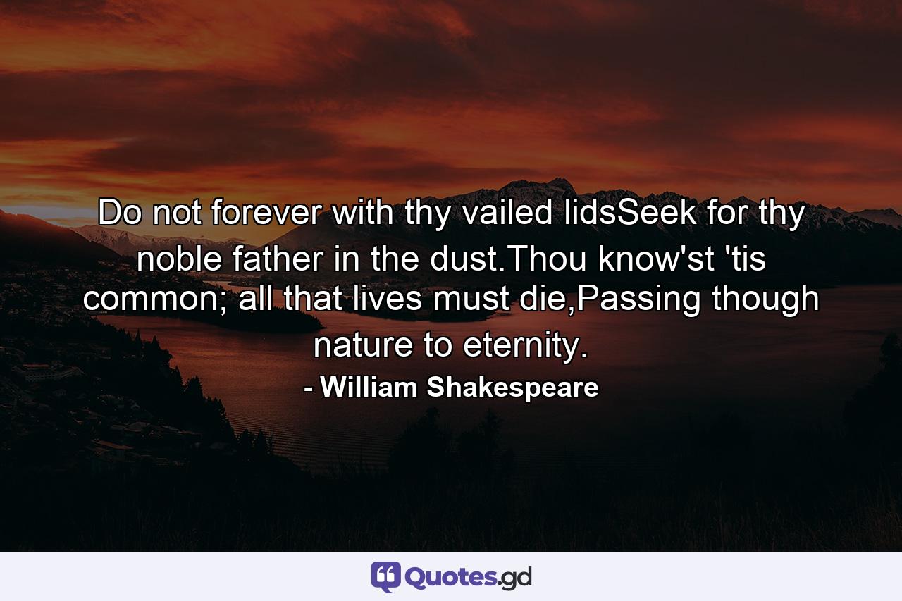 Do not forever with thy vailed lidsSeek for thy noble father in the dust.Thou know'st 'tis common; all that lives must die,Passing though nature to eternity. - Quote by William Shakespeare